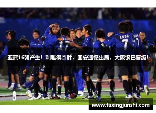 亚冠16强产生！利雅得夺胜，国安遗憾出局，大阪钢巴晋级！